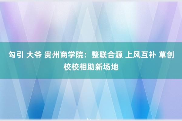 勾引 大爷 贵州商学院：整联合源 上风互补 草创校校相助新场地