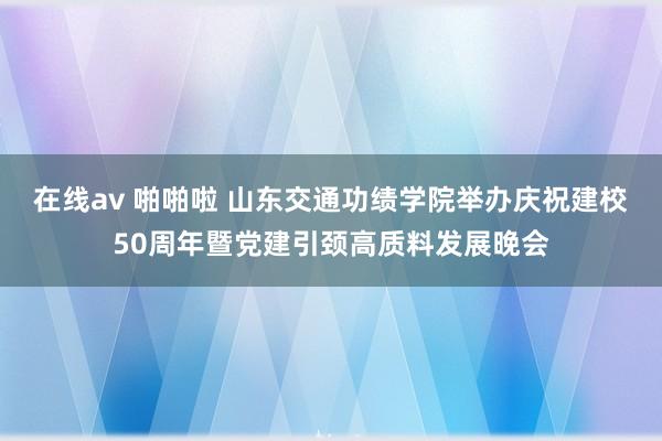 在线av 啪啪啦 山东交通功绩学院举办庆祝建校50周年暨党建引颈高质料发展晚会