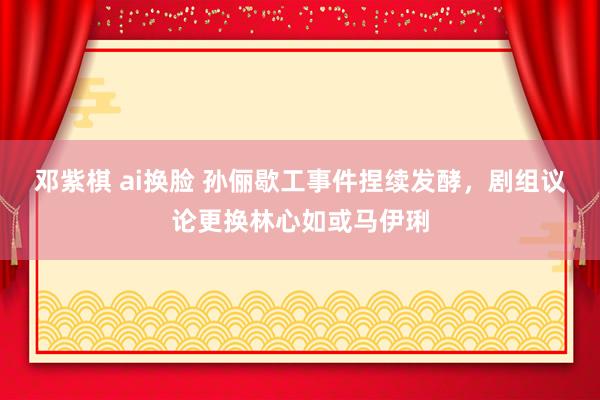 邓紫棋 ai换脸 孙俪歇工事件捏续发酵，剧组议论更换林心如或马伊琍