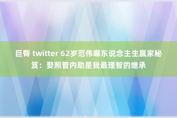 巨臀 twitter 62岁范伟曝东说念主生赢家秘笈：娶照管内助是我最理智的继承