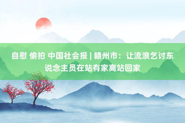 自慰 偷拍 中国社会报 | 赣州市：让流浪乞讨东说念主员在站有家离站回家