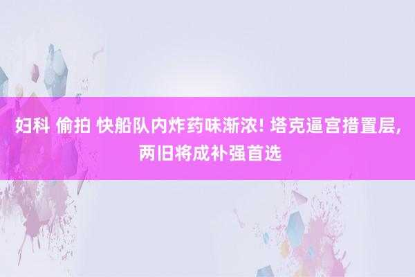 妇科 偷拍 快船队内炸药味渐浓! 塔克逼宫措置层， 两旧将成补强首选