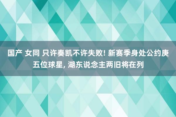 国产 女同 只许奏凯不许失败! 新赛季身处公约庚五位球星， 湖东说念主两旧将在列