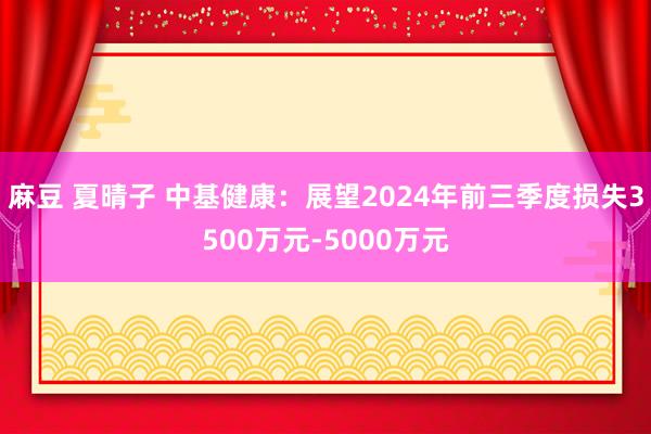 麻豆 夏晴子 中基健康：展望2024年前三季度损失3500万元-5000万元