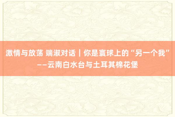 激情与放荡 端淑对话｜你是寰球上的“另一个我”——云南白水台与土耳其棉花堡