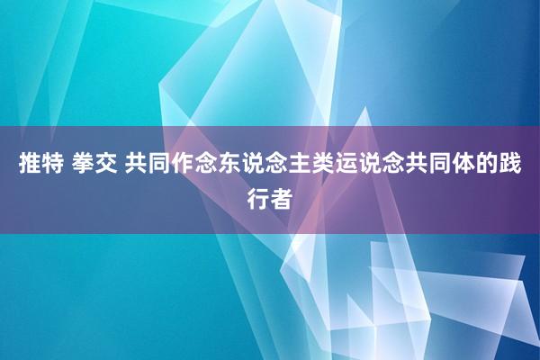 推特 拳交 共同作念东说念主类运说念共同体的践行者