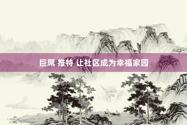 巨屌 推特 让社区成为幸福家园