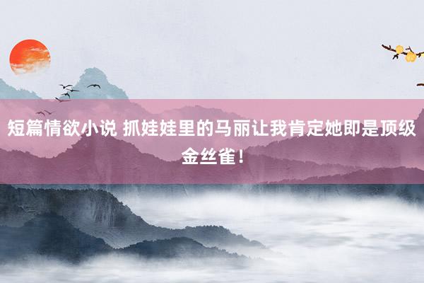 短篇情欲小说 抓娃娃里的马丽让我肯定她即是顶级金丝雀！