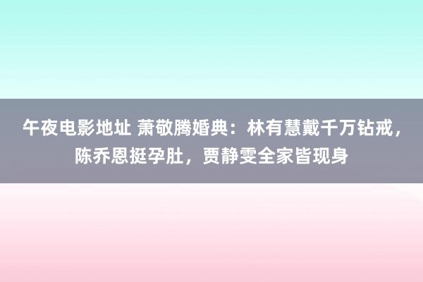 午夜电影地址 萧敬腾婚典：林有慧戴千万钻戒，陈乔恩挺孕肚，贾静雯全家皆现身