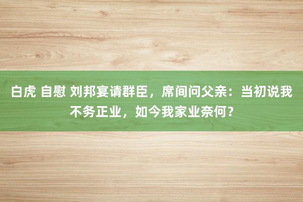 白虎 自慰 刘邦宴请群臣，席间问父亲：当初说我不务正业，如今我家业奈何？