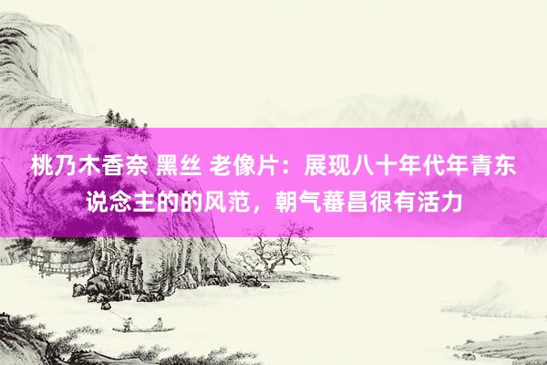 桃乃木香奈 黑丝 老像片：展现八十年代年青东说念主的的风范，朝气蕃昌很有活力