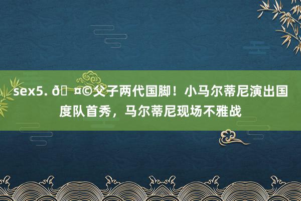 sex5. 🤩父子两代国脚！小马尔蒂尼演出国度队首秀，马尔蒂尼现场不雅战