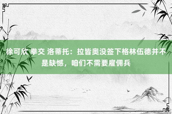 徐可欣 拳交 洛蒂托：拉皆奥没签下格林伍德并不是缺憾，咱们不需要雇佣兵