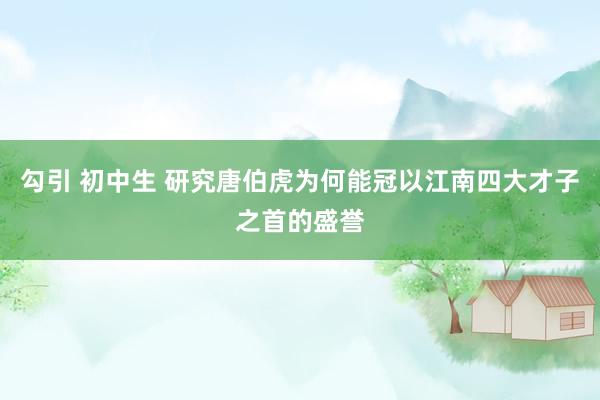 勾引 初中生 研究唐伯虎为何能冠以江南四大才子之首的盛誉