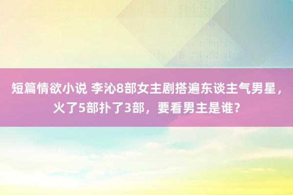 短篇情欲小说 李沁8部女主剧搭遍东谈主气男星，火了5部扑了3部，要看男主是谁？