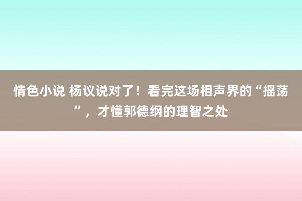 情色小说 杨议说对了！看完这场相声界的“摇荡”，才懂郭德纲的理智之处