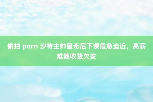 偷拍 porn 沙特主帅曼奇尼下课危急迫近，高薪难遮收货欠安