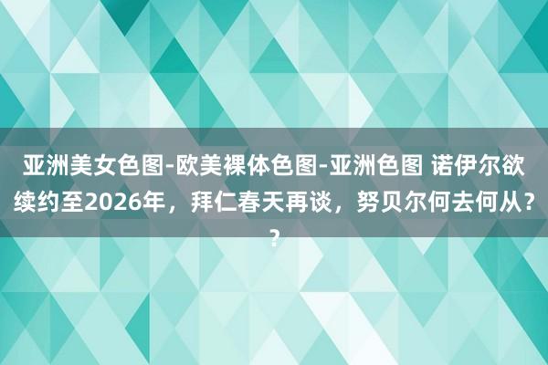 亚洲美女色图-欧美裸体色图-亚洲色图 诺伊尔欲续约至2026年，拜仁春天再谈，努贝尔何去何从？