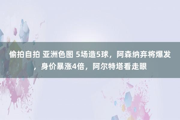 偷拍自拍 亚洲色图 5场造5球，阿森纳弃将爆发，身价暴涨4倍，阿尔特塔看走眼