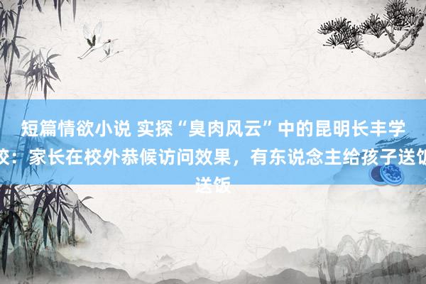 短篇情欲小说 实探“臭肉风云”中的昆明长丰学校：家长在校外恭候访问效果，有东说念主给孩子送饭