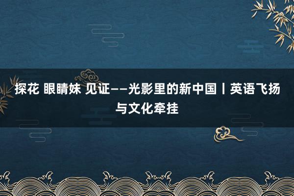 探花 眼睛妹 见证——光影里的新中国丨英语飞扬与文化牵挂