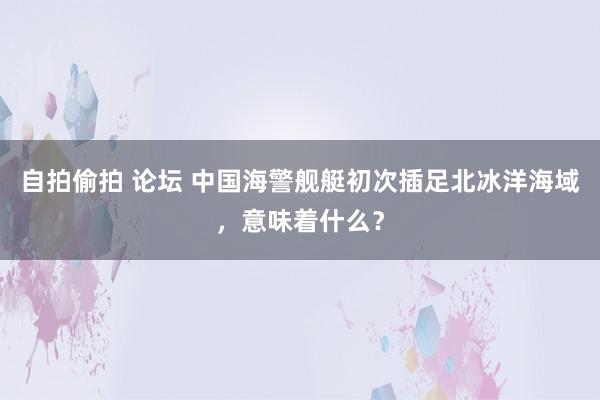 自拍偷拍 论坛 中国海警舰艇初次插足北冰洋海域，意味着什么？