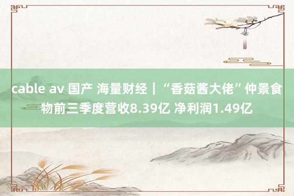 cable av 国产 海量财经｜“香菇酱大佬”仲景食物前三季度营收8.39亿 净利润1.49亿