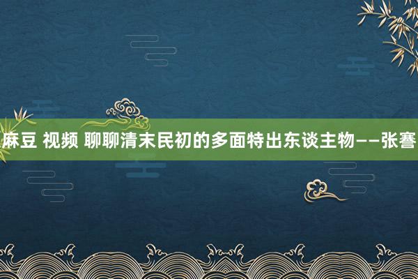 麻豆 视频 聊聊清末民初的多面特出东谈主物——张謇