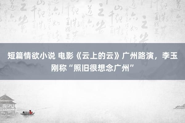 短篇情欲小说 电影《云上的云》广州路演，李玉刚称“照旧很想念广州”