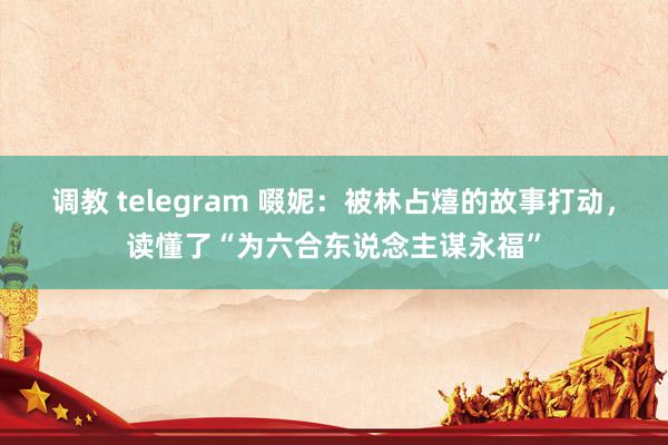 调教 telegram 啜妮：被林占熺的故事打动，读懂了“为六合东说念主谋永福”