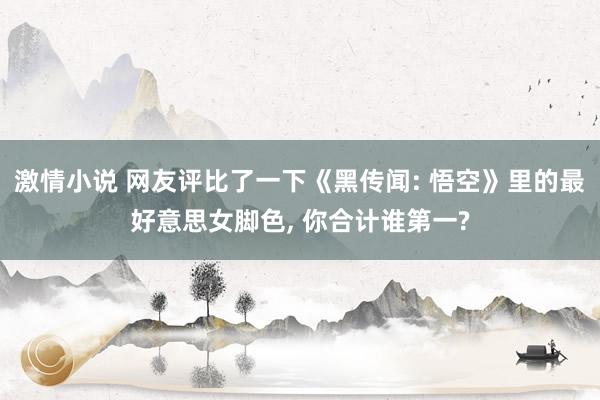 激情小说 网友评比了一下《黑传闻: 悟空》里的最好意思女脚色， 你合计谁第一?