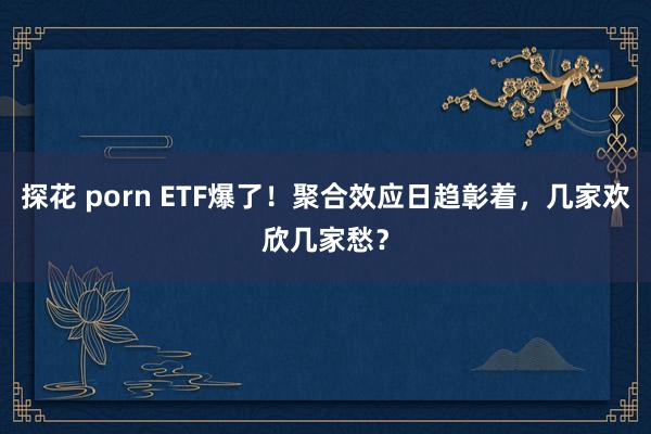 探花 porn ETF爆了！聚合效应日趋彰着，几家欢欣几家愁？