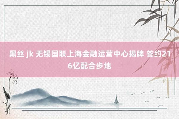 黑丝 jk 无锡国联上海金融运营中心揭牌 签约216亿配合步地