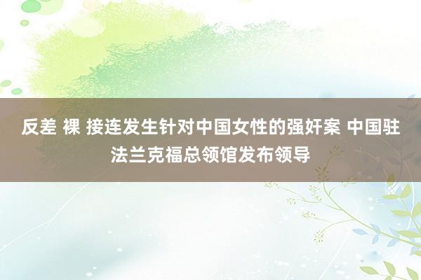 反差 裸 接连发生针对中国女性的强奸案 中国驻法兰克福总领馆发布领导