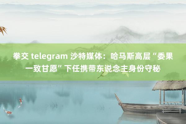 拳交 telegram 沙特媒体：哈马斯高层“委果一致甘愿”下任携带东说念主身份守秘