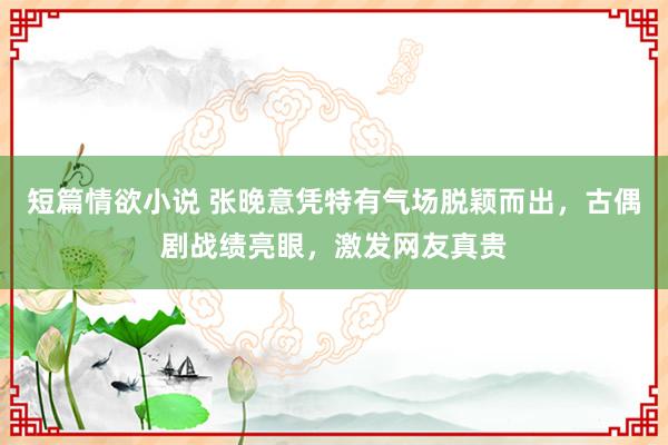 短篇情欲小说 张晚意凭特有气场脱颖而出，古偶剧战绩亮眼，激发网友真贵