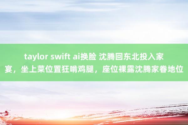 taylor swift ai换脸 沈腾回东北投入家宴，坐上菜位置狂啃鸡腿，座位裸露沈腾家眷地位