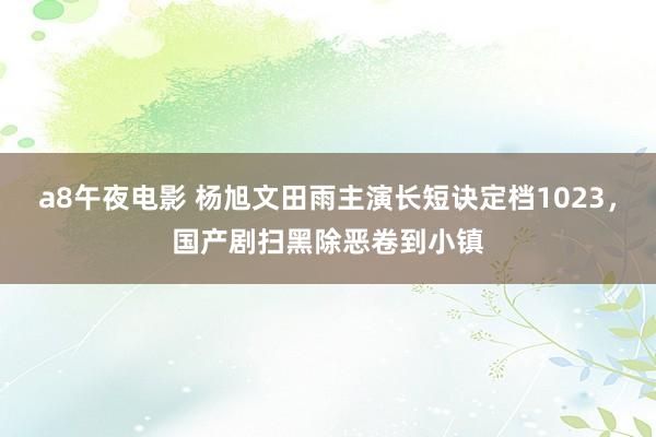 a8午夜电影 杨旭文田雨主演长短诀定档1023，国产剧扫黑除恶卷到小镇