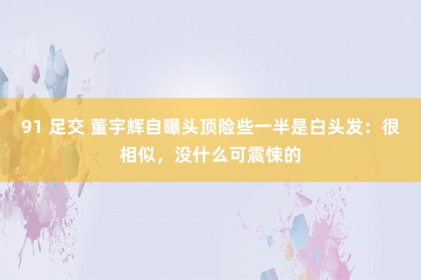 91 足交 董宇辉自曝头顶险些一半是白头发：很相似，没什么可震悚的