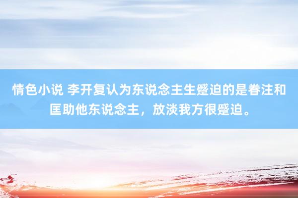 情色小说 李开复认为东说念主生蹙迫的是眷注和匡助他东说念主，放淡我方很蹙迫。