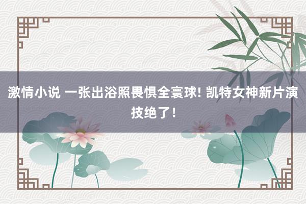 激情小说 一张出浴照畏惧全寰球! 凯特女神新片演技绝了！