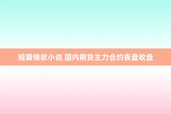 短篇情欲小说 国内期货主力合约夜盘收盘