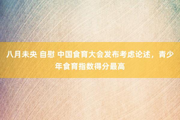 八月未央 自慰 中国食育大会发布考虑论述，青少年食育指数得分最高