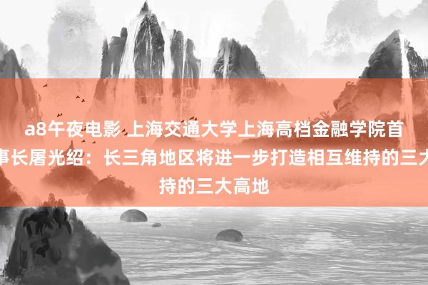 a8午夜电影 上海交通大学上海高档金融学院首任理事长屠光绍：长三角地区将进一步打造相互维持的三大高地