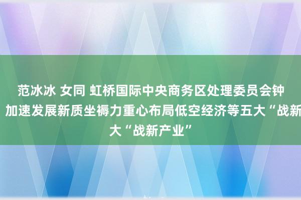 范冰冰 女同 虹桥国际中央商务区处理委员会钟晓咏：加速发展新质坐褥力重心布局低空经济等五大“战新产业”