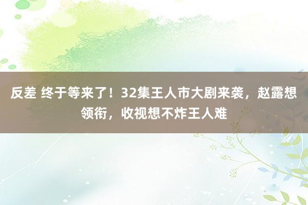 反差 终于等来了！32集王人市大剧来袭，赵露想领衔，收视想不炸王人难