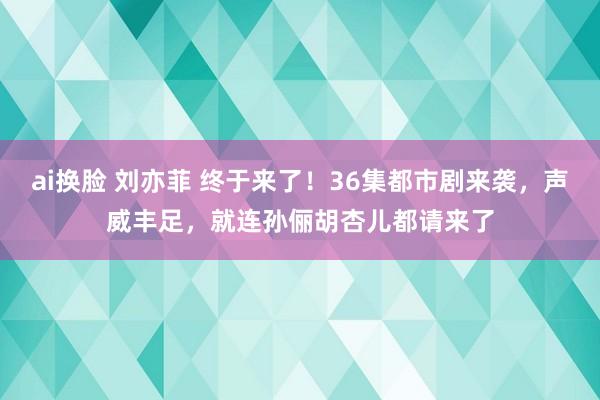 ai换脸 刘亦菲 终于来了！36集都市剧来袭，声威丰足，就连孙俪胡杏儿都请来了