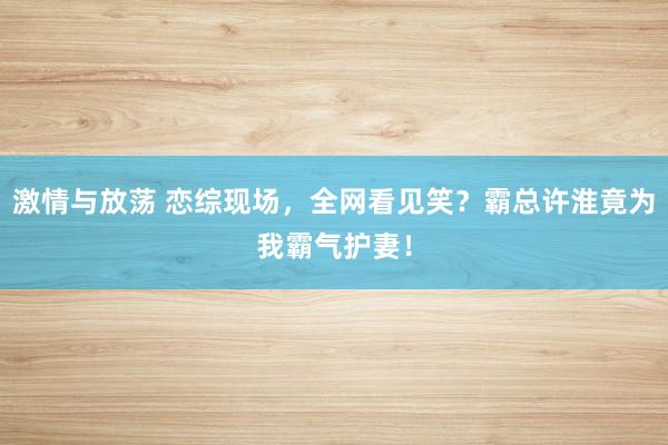 激情与放荡 恋综现场，全网看见笑？霸总许淮竟为我霸气护妻！