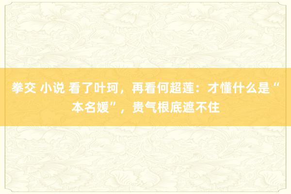 拳交 小说 看了叶珂，再看何超莲：才懂什么是“本名媛”，贵气根底遮不住