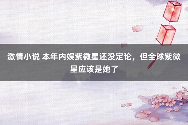 激情小说 本年内娱紫微星还没定论，但全球紫微星应该是她了